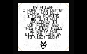 A letter saying: My friend, I hope this letter finds you well. I miss playing 10S with you, enveloped in our flower bed. This forest feels so empty now. Will you come by to visit soon?
